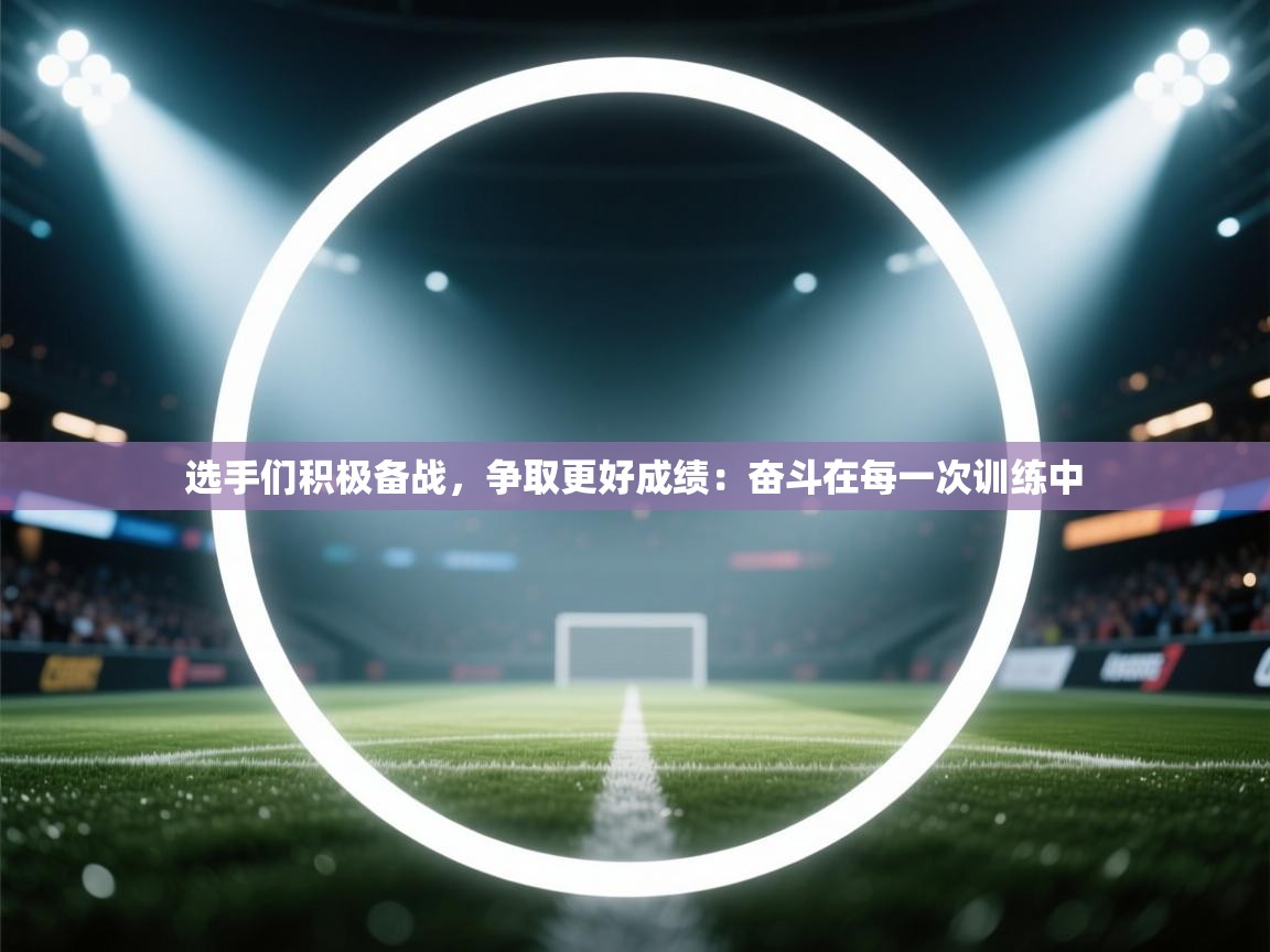 选手们积极备战，争取更好成绩：奋斗在每一次训练中